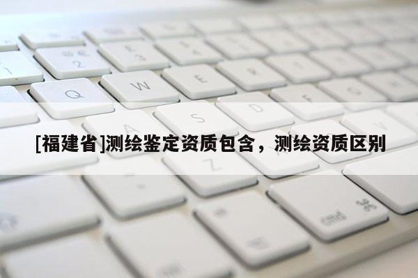 [福建省]测绘鉴定资质包含，测绘资质区别