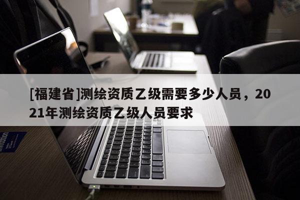 [福建省]测绘资质乙级需要多少人员，2021年测绘资质乙级人员要求