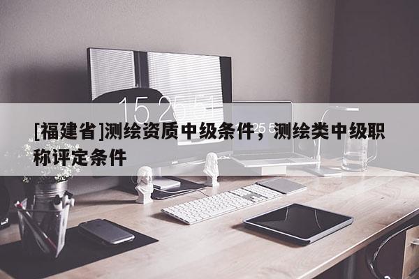 [福建省]测绘资质中级条件，测绘类中级职称评定条件