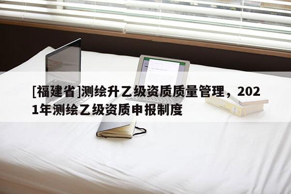 [福建省]测绘升乙级资质质量管理，2021年测绘乙级资质申报制度