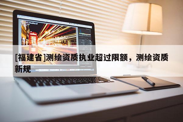 [福建省]测绘资质执业超过限额，测绘资质新规