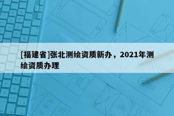 [福建省]张北测绘资质新办，2021年测绘资质办理