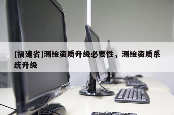 [福建省]测绘资质升级必要性，测绘资质系统升级