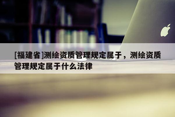 [福建省]测绘资质管理规定属于，测绘资质管理规定属于什么法律