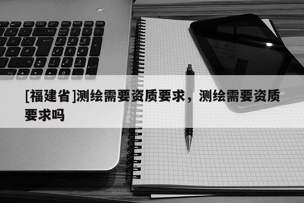 [福建省]测绘需要资质要求，测绘需要资质要求吗