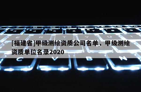 [福建省]甲级测绘资质公司名单，甲级测绘资质单位名录2020