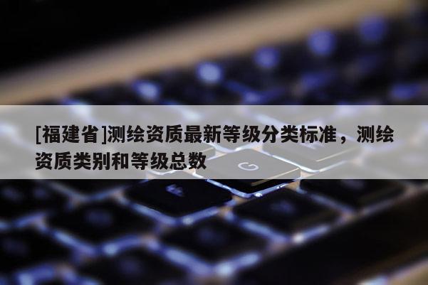 [福建省]测绘资质最新等级分类标准，测绘资质类别和等级总数