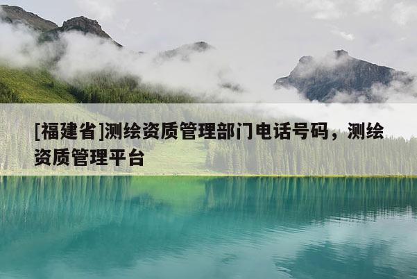 [福建省]测绘资质管理部门电话号码，测绘资质管理平台