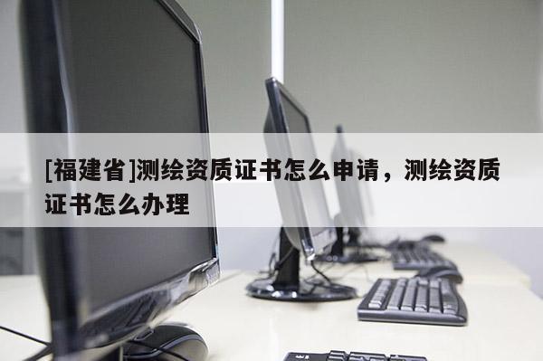 [福建省]测绘资质证书怎么申请，测绘资质证书怎么办理