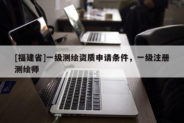 [福建省]一级测绘资质申请条件，一级注册测绘师