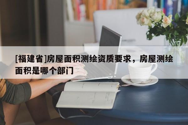 [福建省]房屋面积测绘资质要求，房屋测绘面积是哪个部门