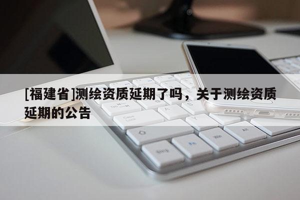 [福建省]测绘资质延期了吗，关于测绘资质延期的公告