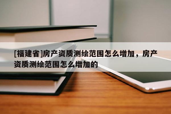 [福建省]房产资质测绘范围怎么增加，房产资质测绘范围怎么增加的