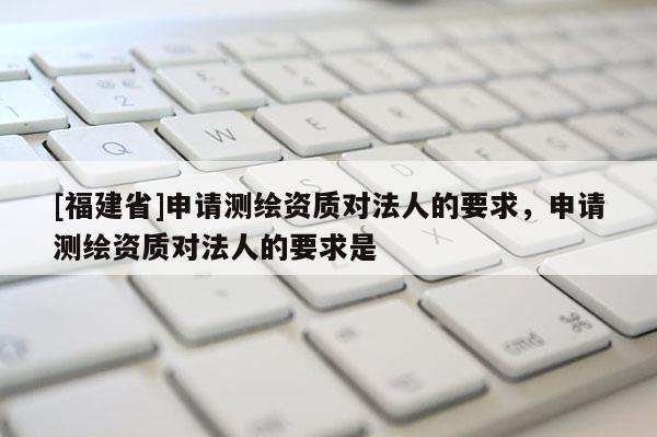 [福建省]申请测绘资质对法人的要求，申请测绘资质对法人的要求是