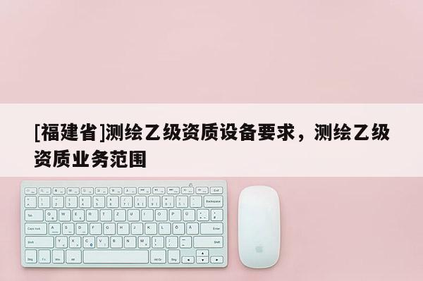 [福建省]测绘乙级资质设备要求，测绘乙级资质业务范围