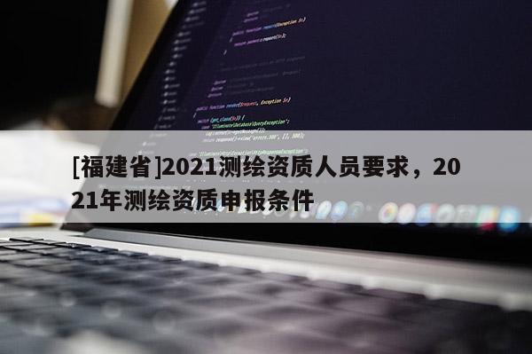 [福建省]2021测绘资质人员要求，2021年测绘资质申报条件
