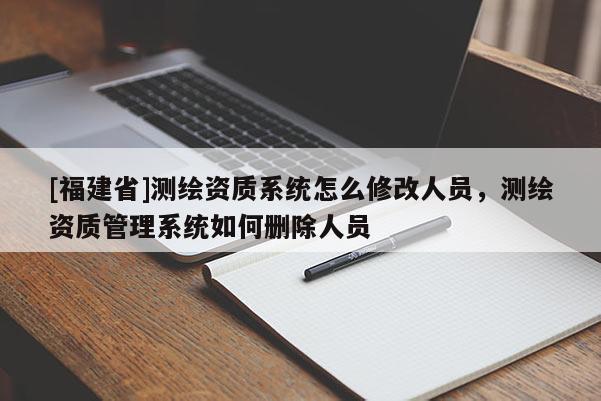 [福建省]测绘资质系统怎么修改人员，测绘资质管理系统如何删除人员