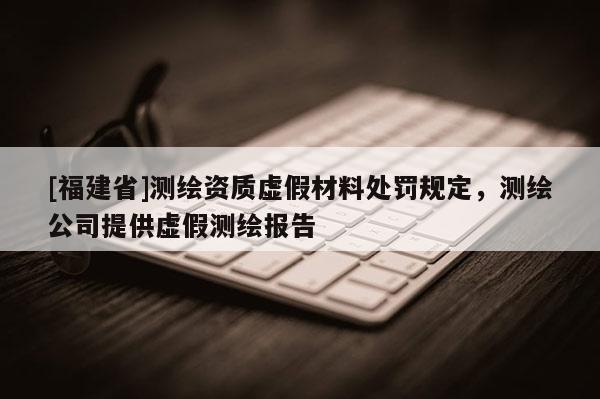 [福建省]测绘资质虚假材料处罚规定，测绘公司提供虚假测绘报告