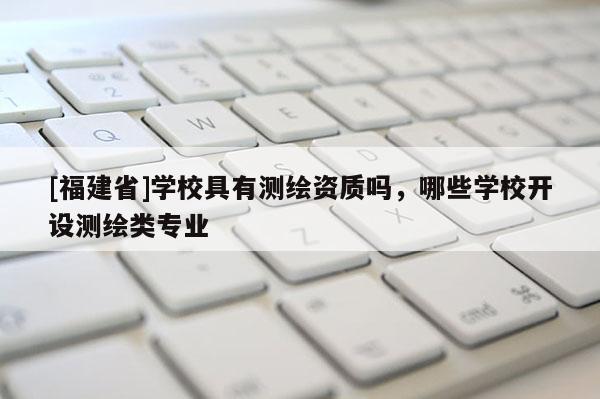 [福建省]学校具有测绘资质吗，哪些学校开设测绘类专业