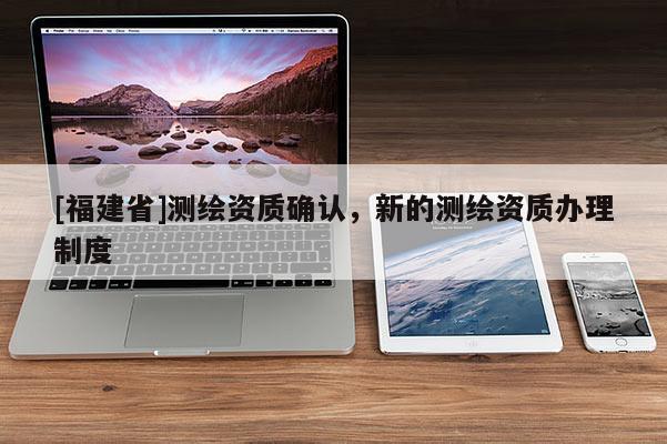 [福建省]测绘资质确认，新的测绘资质办理制度
