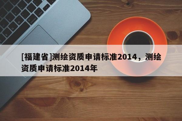 [福建省]测绘资质申请标准2014，测绘资质申请标准2014年