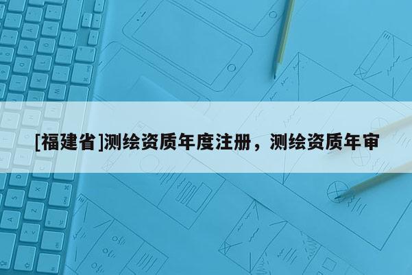[福建省]测绘资质年度注册，测绘资质年审