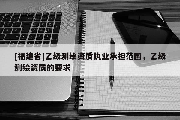 [福建省]乙级测绘资质执业承担范围，乙级测绘资质的要求