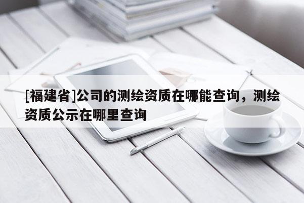 [福建省]公司的测绘资质在哪能查询，测绘资质公示在哪里查询