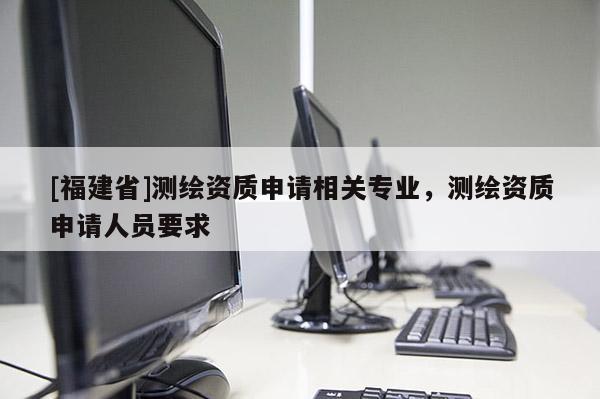 [福建省]测绘资质申请相关专业，测绘资质申请人员要求