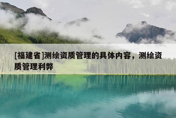[福建省]测绘资质管理的具体内容，测绘资质管理利弊