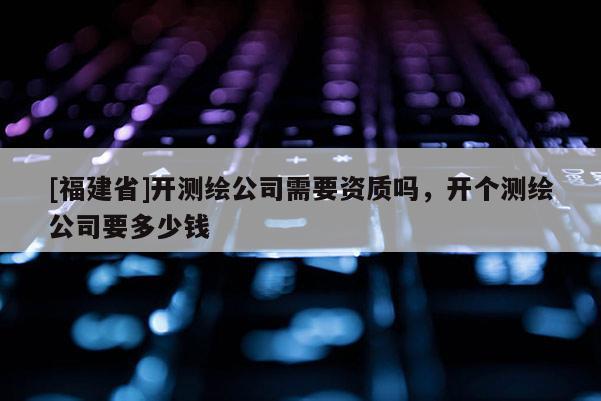 [福建省]开测绘公司需要资质吗，开个测绘公司要多少钱