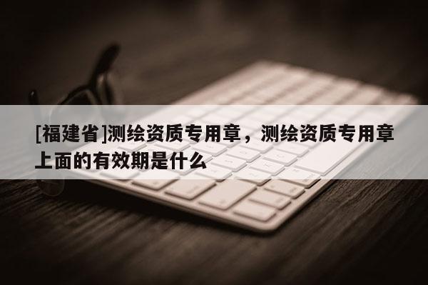 [福建省]测绘资质专用章，测绘资质专用章上面的有效期是什么