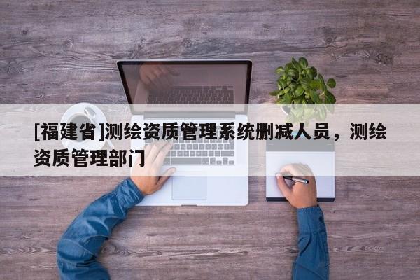 [福建省]测绘资质管理系统删减人员，测绘资质管理部门