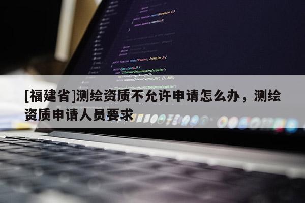 [福建省]测绘资质不允许申请怎么办，测绘资质申请人员要求