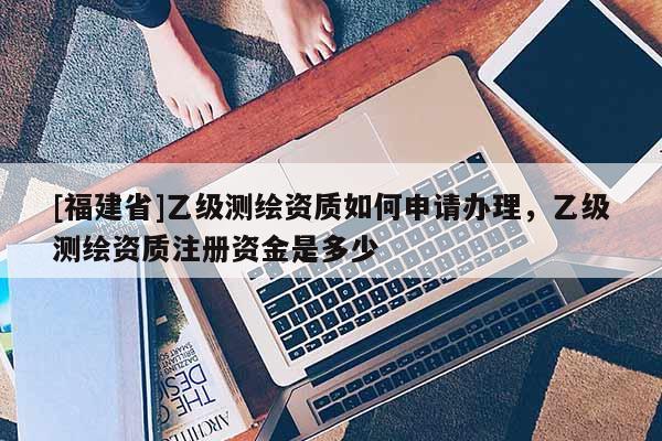 [福建省]乙级测绘资质如何申请办理，乙级测绘资质注册资金是多少