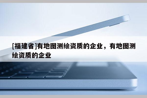 [福建省]有地图测绘资质的企业，有地图测绘资质的企业