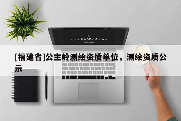 [福建省]公主岭测绘资质单位，测绘资质公示