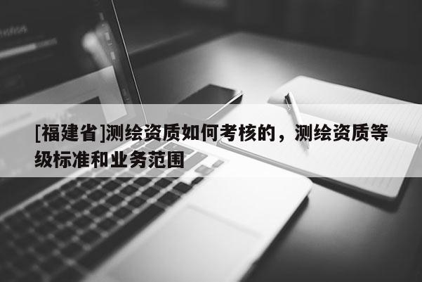 [福建省]测绘资质如何考核的，测绘资质等级标准和业务范围