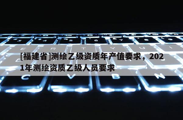 [福建省]测绘乙级资质年产值要求，2021年测绘资质乙级人员要求