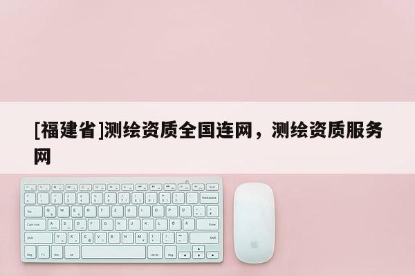 [福建省]测绘资质全国连网，测绘资质服务网