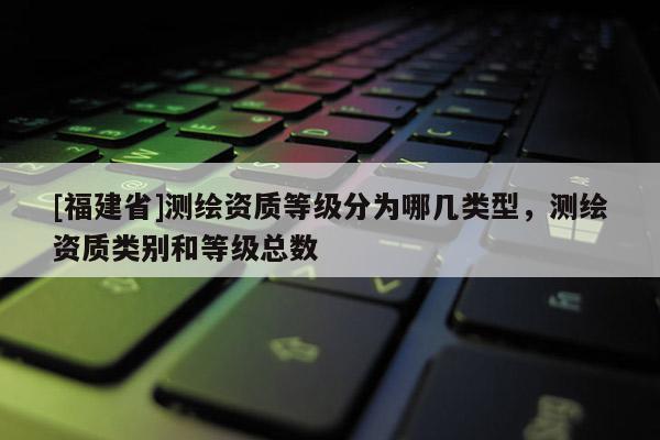 [福建省]测绘资质等级分为哪几类型，测绘资质类别和等级总数
