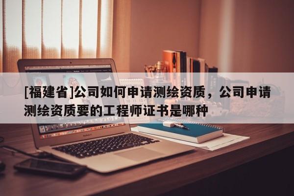 [福建省]公司如何申请测绘资质，公司申请测绘资质要的工程师证书是哪种