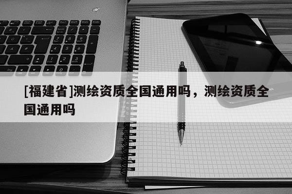 [福建省]测绘资质全国通用吗，测绘资质全国通用吗