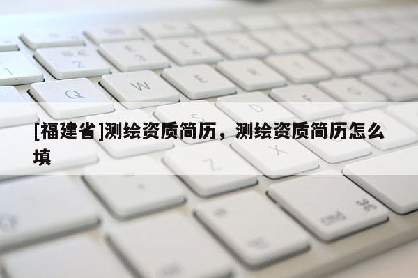 [福建省]测绘资质简历，测绘资质简历怎么填