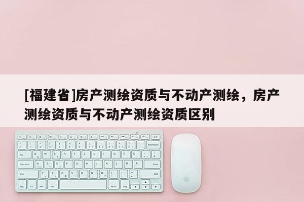 [福建省]房产测绘资质与不动产测绘，房产测绘资质与不动产测绘资质区别