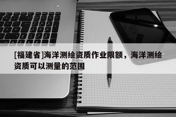 [福建省]海洋测绘资质作业限额，海洋测绘资质可以测量的范围