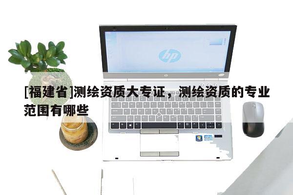 [福建省]测绘资质大专证，测绘资质的专业范围有哪些