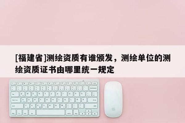 [福建省]测绘资质有谁颁发，测绘单位的测绘资质证书由哪里统一规定