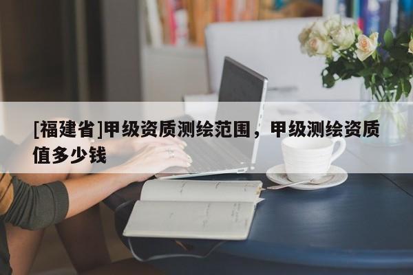 [福建省]甲级资质测绘范围，甲级测绘资质值多少钱