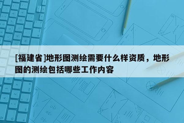 [福建省]地形图测绘需要什么样资质，地形图的测绘包括哪些工作内容